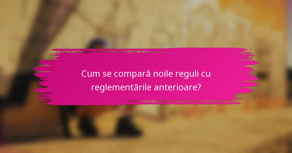 Cum se compară noile reguli cu reglementările anterioare?